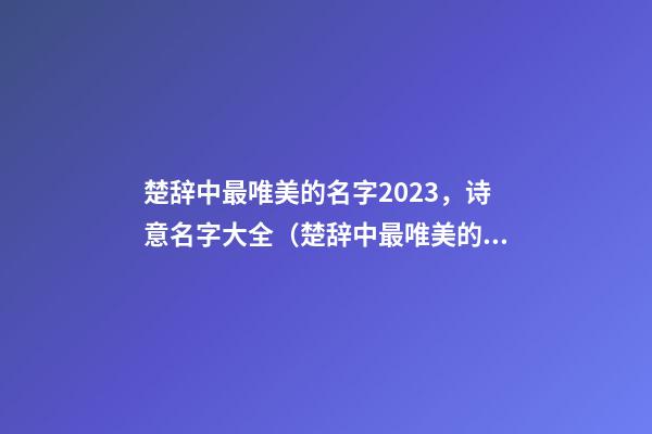 楚辞中最唯美的名字2023，诗意名字大全（楚辞中最唯美的名字2023,诗意名字大全女）