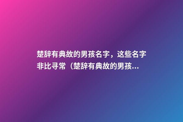 楚辞有典故的男孩名字，这些名字非比寻常（楚辞有典故的男孩名字,这些名字非比寻常好听）