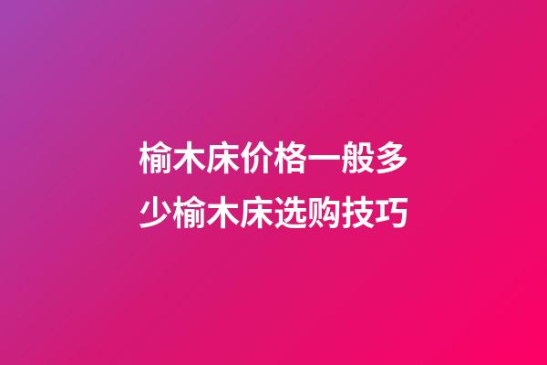 榆木床价格一般多少?榆木床选购技巧