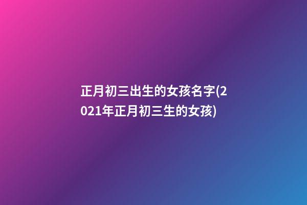 正月初三出生的女孩名字(2021年正月初三生的女孩)