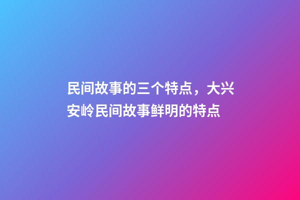 民间故事的三个特点，大兴安岭民间故事鲜明的特点(5)-第1张-观点-玄机派