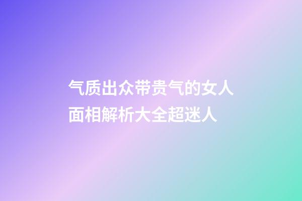 气质出众带贵气的女人面相解析大全超迷人