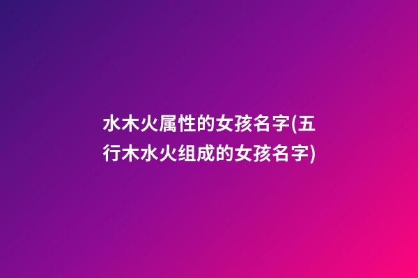 水木火属性的女孩名字(五行木水火组成的女孩名字)