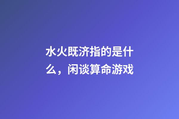 水火既济指的是什么，闲谈算命游戏-第1张-观点-玄机派