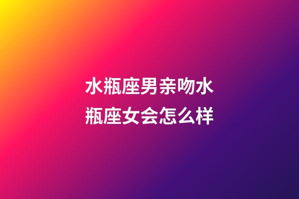 水瓶座男亲吻水瓶座女会怎么样-第1张-星座运势-玄机派