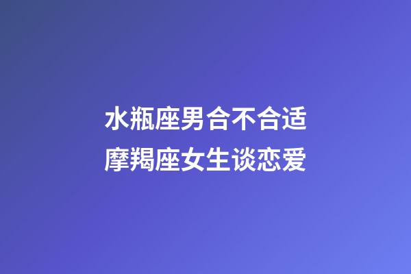 水瓶座男合不合适摩羯座女生谈恋爱-第1张-星座运势-玄机派