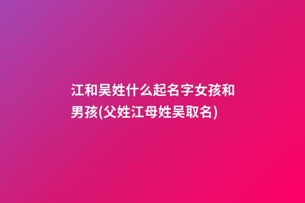 江和吴姓什么起名字女孩和男孩(父姓江母姓吴取名)