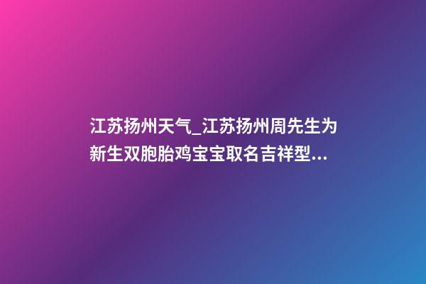 江苏扬州天气_江苏扬州周先生为新生双胞胎鸡宝宝取名吉祥型套餐-第1张-公司起名-玄机派