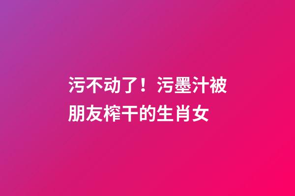 污不动了！污墨汁被朋友榨干的生肖女