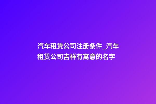 汽车租赁公司注册条件_汽车租赁公司吉祥有寓意的名字-第1张-公司起名-玄机派