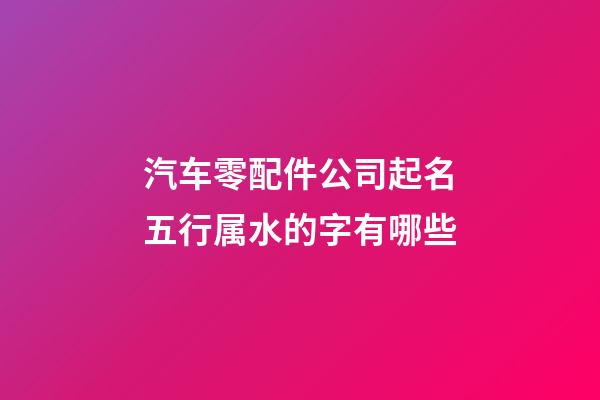 汽车零配件公司起名五行属水的字有哪些-第1张-公司起名-玄机派