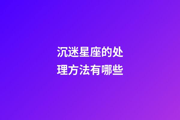 沉迷星座的处理方法有哪些-第1张-星座运势-玄机派