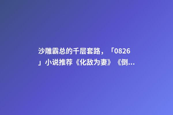 沙雕霸总的千层套路，「0826」小说推荐《化敌为妻》《倒贴你「娱乐圈」》-第1张-观点-玄机派