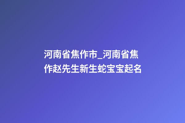 河南省焦作市_河南省焦作赵先生新生蛇宝宝起名-第1张-公司起名-玄机派