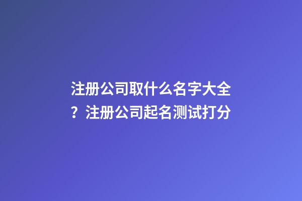 注册公司取什么名字大全？注册公司起名测试打分