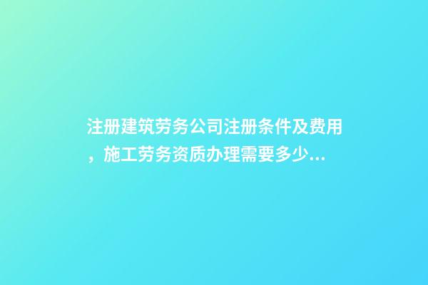 注册建筑劳务公司注册条件及费用，施工劳务资质办理需要多少钱-第1张-观点-玄机派