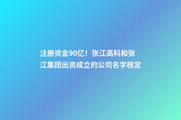 注册资金90亿！张江高科和张江集团出资成立的公司名字核定-第1张-公司起名-玄机派