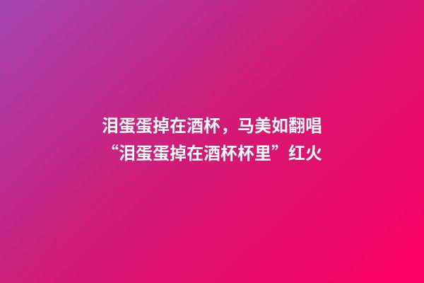 泪蛋蛋掉在酒杯，马美如翻唱“泪蛋蛋掉在酒杯杯里”红火-第1张-观点-玄机派