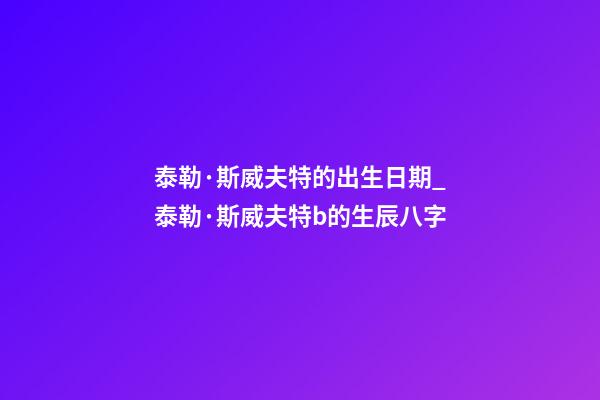 泰勒·斯威夫特的出生日期_泰勒·斯威夫特b的生辰八字