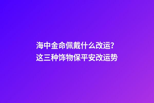 海中金命佩戴什么改运？这三种饰物保平安改运势