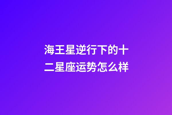 海王星逆行下的十二星座运势怎么样-第1张-星座运势-玄机派