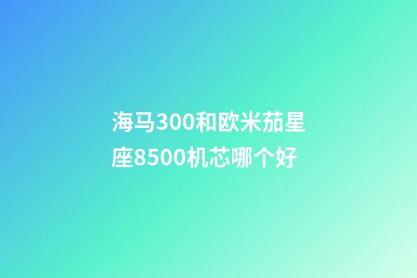 海马300和欧米茄星座8500机芯哪个好