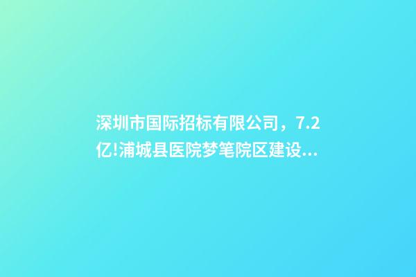 深圳市国际招标有限公司，7.2亿!浦城县医院梦笔院区建设项目全过程咨询-第1张-观点-玄机派