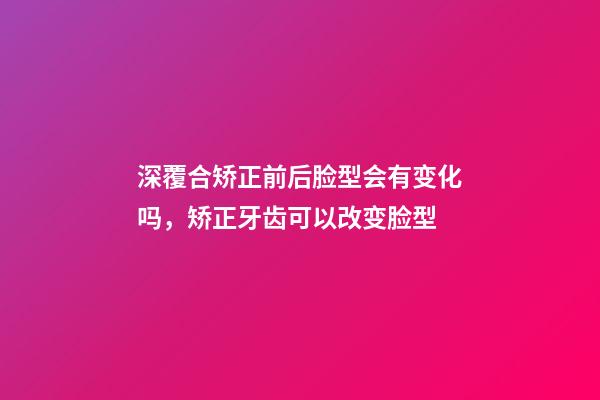 深覆合矫正前后脸型会有变化吗，矫正牙齿可以改变脸型-第1张-观点-玄机派