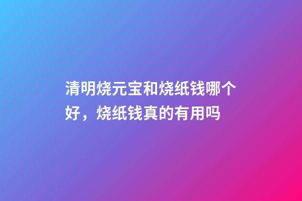 清明烧元宝和烧纸钱哪个好，烧纸钱真的有用吗-第1张-观点-玄机派