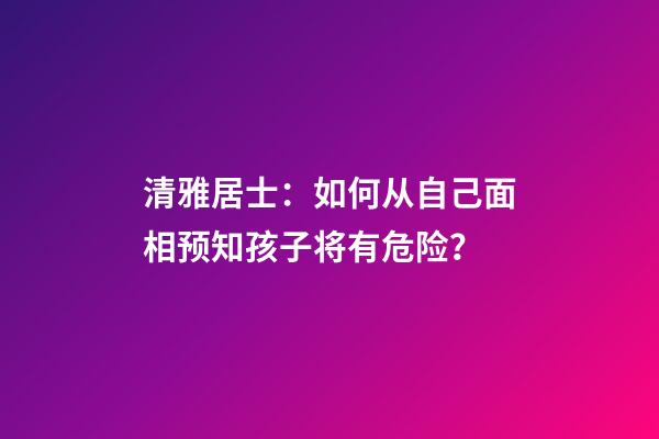 清雅居士：如何从自己面相预知孩子将有危险？