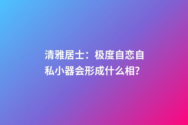 清雅居士：极度自恋自私小器会形成什么相？