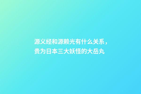 源义经和源赖光有什么关系，贵为日本三大妖怪的大岳丸-第1张-观点-玄机派