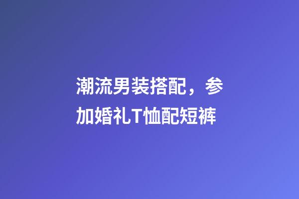 潮流男装搭配，参加婚礼T恤配短裤-第1张-观点-玄机派