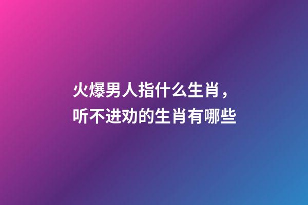 火爆男人指什么生肖，听不进劝的生肖有哪些-第1张-观点-玄机派