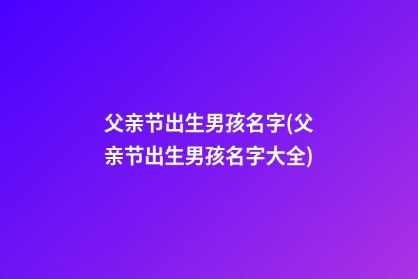 父亲节出生男孩名字(父亲节出生男孩名字大全)