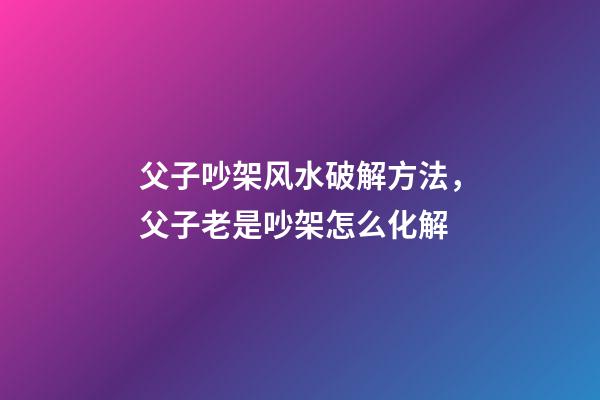 父子吵架风水破解方法，父子老是吵架怎么化解