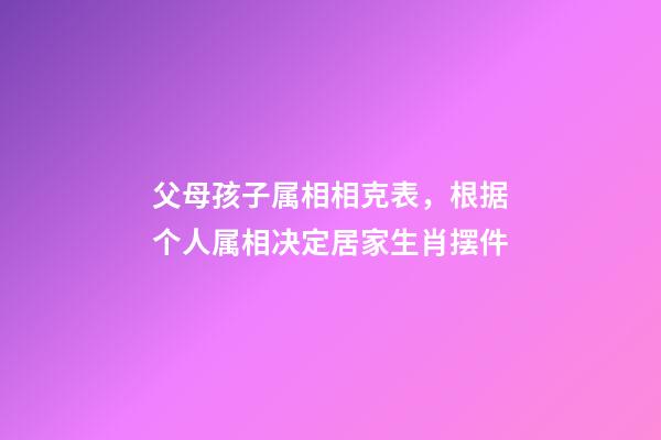 父母孩子属相相克表，根据个人属相决定居家生肖摆件-第1张-观点-玄机派