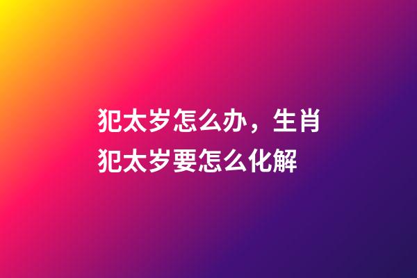 犯太岁怎么办，生肖犯太岁要怎么化解