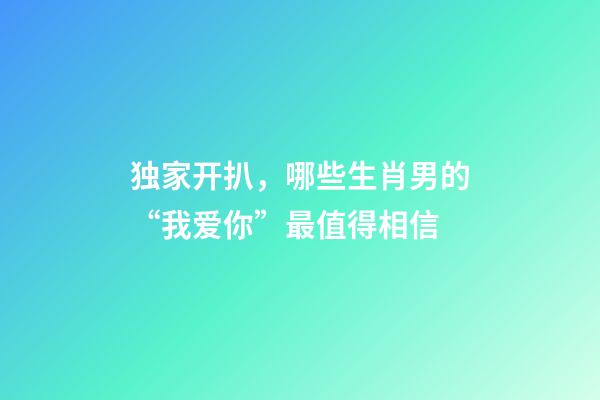 独家开扒，哪些生肖男的“我爱你”最值得相信