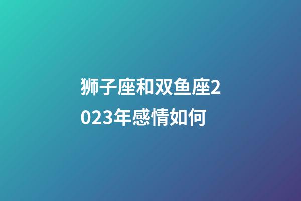 狮子座和双鱼座2023年感情如何-第1张-星座运势-玄机派