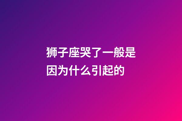 狮子座哭了一般是因为什么引起的-第1张-星座运势-玄机派