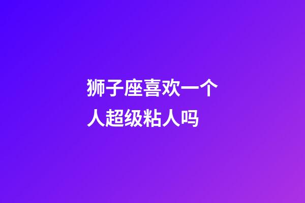 狮子座喜欢一个人超级粘人吗-第1张-星座运势-玄机派