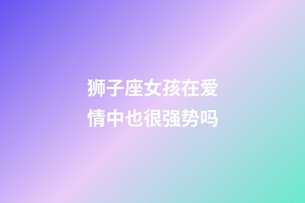 狮子座女孩在爱情中也很强势吗-第1张-星座运势-玄机派