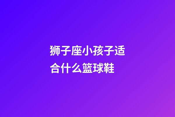 狮子座小孩子适合什么篮球鞋