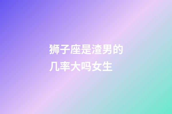 狮子座是渣男的几率大吗女生-第1张-星座运势-玄机派