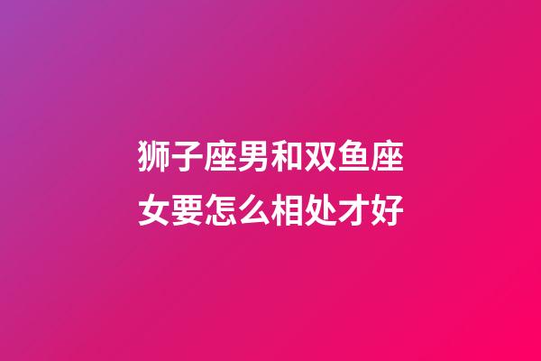 狮子座男和双鱼座女要怎么相处才好