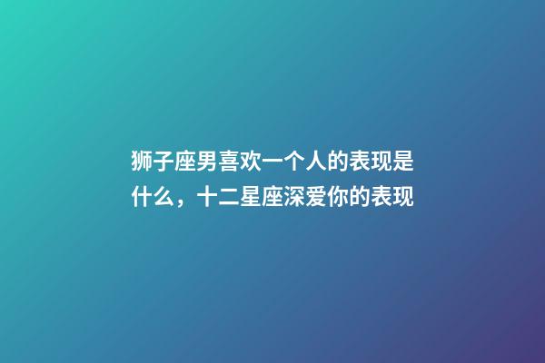 狮子座男喜欢一个人的表现是什么，十二星座深爱你的表现-第1张-观点-玄机派