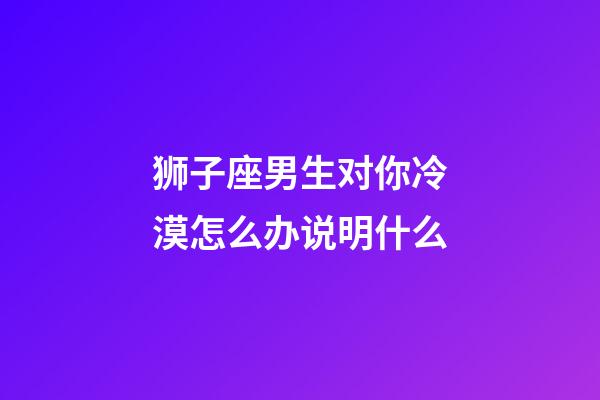 狮子座男生对你冷漠怎么办说明什么-第1张-星座运势-玄机派