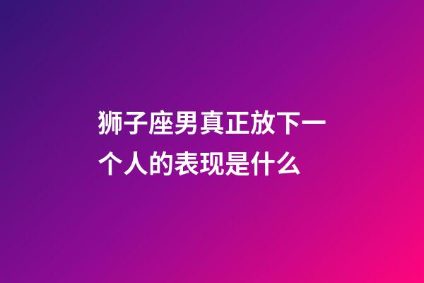 狮子座男真正放下一个人的表现是什么-第1张-星座运势-玄机派