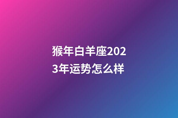 猴年白羊座2023年运势怎么样-第1张-星座运势-玄机派